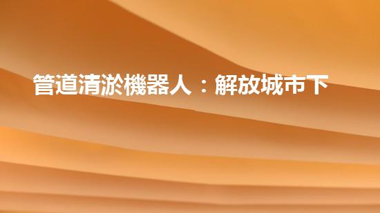 管道清淤機器人：解放城市下水道的通行證！